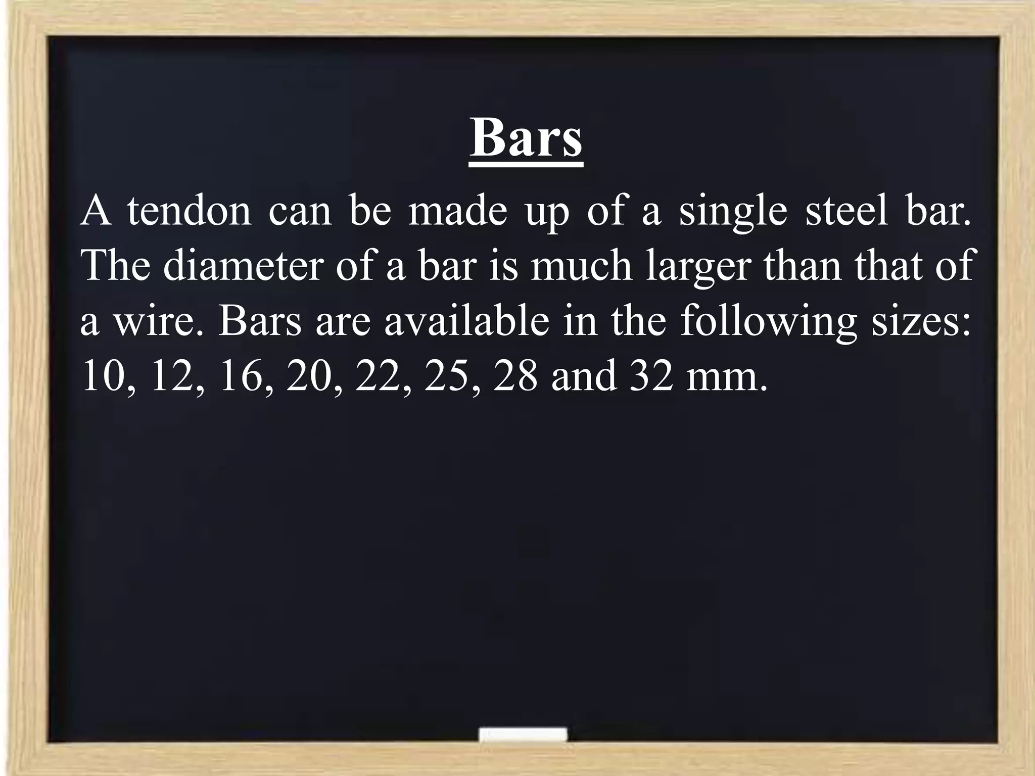 Bars
A tendon can be made up of a single steel bar.
The diameter of a bar is much larger than that of
a wire. Bars are available in the following sizes:
10, 12, 16, 20, 22, 25, 28 and 32 mm.

 