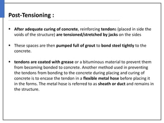 Post-Tensioning :
 After adequate curing of concrete, reinforcing tendons (placed in side the
voids of the structure) are tensioned/stretched by jacks on the sides
 These spaces are then pumped full of grout to bond steel tightly to the
concrete.
 tendons are coated with grease or a bituminous material to prevent them
from becoming bonded to concrete. Another method used in preventing
the tendons from bonding to the concrete during placing and curing of
concrete is to encase the tendon in a flexible metal hose before placing it
in the forms. The metal hose is referred to as sheath or duct and remains in
the structure.
 
