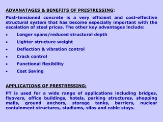 ADVANATAGES & BENEFITS OF PRESTRESSING:
Post-tensioned concrete is a very efficient and cost-effective
structural system that has become especially important with the
escalation of steel prices. The other key advantages include:
 Longer spans/reduced structural depth
 Lighter structure weight
 Deflection & vibration control
 Crack control
 Functional flexibility
 Cost Saving
APPLICATIONS OF PRESTRESSING:
PT is used for a wide range of applications including bridges,
flyovers, office buildings, hotels, parking structures, shopping
malls, ground anchors, storage tanks, barriers, nuclear
containment structures, stadiums, silos and cable stays.
 