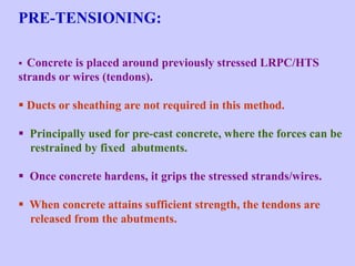 PRE-TENSIONING:
 Concrete is placed around previously stressed LRPC/HTS
strands or wires (tendons).
 Ducts or sheathing are not required in this method.
 Principally used for pre-cast concrete, where the forces can be
restrained by fixed abutments.
 Once concrete hardens, it grips the stressed strands/wires.
 When concrete attains sufficient strength, the tendons are
released from the abutments.
 