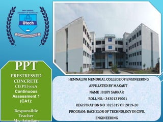 PPT
PRESTRESSED
CONCRETE
CE(PE)702A
Continuous
Assessment 1
(CA1):
Responsible
Teacher
Mr. Arindam
HEMNALINI MEMORIAL COLLEGE OF ENGINEERING
AFFILIATED BY MAKAUT
NAME : BIJOY SARKAR
ROLL NO. : 34301319001
REGISTRATION NO : 025319 OF 2019-20
PROGRAM: BACHELOR OF TECHNOLOGY IN CIVIL
ENGINEERING
 