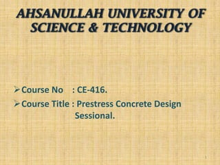 AHSANULLAH UNIVERSITY OF
SCIENCE & TECHNOLOGY

Course No : CE-416.
Course Title : Prestress Concrete Design
Sessional.

1

 