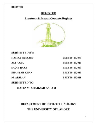 REGISTER
1
REGISTER
Pre-stress & Precast Concrete Register
SUBMITTED BY:
HAMZA HUSSAIN BSCET01193059
ALI RAZA BSCET01193020
SAQIB RAZA BSCET01193019
SHAHYAR KHAN BSCET01193049
M. ARSLAN BSCET01193068
SUBMITTED TO:
HAFIZ M. SHAHZAD ASLAM
DEPARTMENT OF CIVIL TECHNOLOGY
THE UNIVERSITY OF LAHORE
 