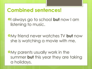 Combined sentences!
ď‚›I always go to school but now I am
listening to music.
ď‚›My friend never watches TV but now
she is watching a movie with me.
ď‚›My parents usually work in the
summer but this year they are taking
a holidays.