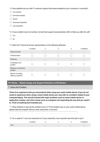 * 3. How satisfied are you with IT customer support techniques adopted by your company or university?
Very satisfied
Somewhat satisfied
Neutral
Somewhat dissatisfied
Very dissatisfied
* 4. If your problem was not resolved, do technical support representatives offer to follow-up after the call?
Yes
No
* 5. Rate the IT technical service representative on the following attributes.
1 (Lowest) 2 3 4 5 (Highest)
Responsiveness
Professionalism
Politeness
Knowledge of the
problem
Efficiency in solving the
problem
Manner of handling
follow-up questions
Think of an experience that you encountered while using your smart mobile device. If you do not
recall an experience when using a smart mobile device you may refer to a problem related to your
computer/laptop. This should include both major problems such as smart mobile device or
application crashes, and minor issues such as a program not responding the way that you need it
to. Think of anything that frustrated you
Pre Study - Mobile Usage and Support Solutions at Workplace
7. About the Problem
* 1. What software or app did the problem occur in? If the problem was on your smart mobile device,
please state the program that you were using when it occurred.
* 2. On a scale of 1 (not very important) to 5 (very important), how important was this task to you?
1 (Lowest) 2 3 4 5 (Highest)
Task
 