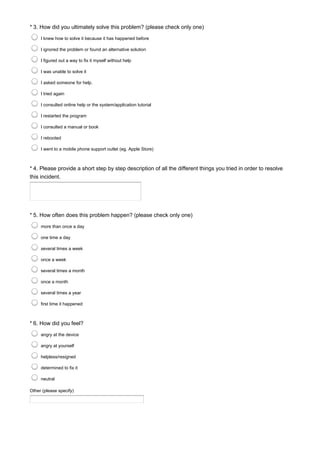 * 3. How did you ultimately solve this problem? (please check only one)
I knew how to solve it because it has happened before
I ignored the problem or found an alternative solution
I figured out a way to fix it myself without help
I was unable to solve it
I asked someone for help.
I tried again
I consulted online help or the system/application tutorial
I restarted the program
I consulted a manual or book
I rebooted
I went to a mobile phone support outlet (eg. Apple Store)
* 4. Please provide a short step by step description of all the different things you tried in order to resolve
this incident.
* 5. How often does this problem happen? (please check only one)
more than once a day
one time a day
several times a week
once a week
several times a month
once a month
several times a year
first time it happened
* 6. How did you feel?
Other (please specify)
angry at the device
angry at yourself
helpless/resigned
determined to fix it
neutral
 