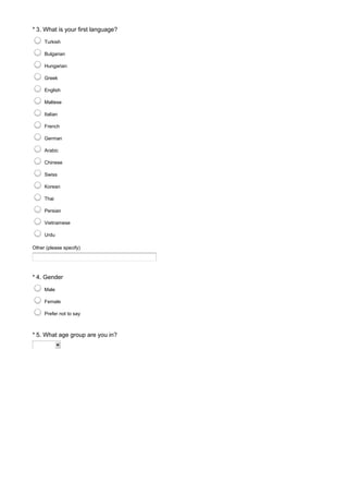 * 3. What is your first language?
Other (please specify)
Turkish
Bulgarian
Hungarian
Greek
English
Maltese
Italian
French
German
Arabic
Chinese
Swiss
Korean
Thai
Persian
Vietnamese
Urdu
* 4. Gender
Male
Female
Prefer not to say
* 5. What age group are you in?
 