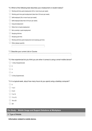 * 6. Which of the following best describes your employment or student status?
Working full time paid employment (35 or more hours per week)
Working part time paid employment (less than 35 hours per week)
Self employed (35 or more hours per week)
Self employed (less than 35 hours per week)
Casual employment
Other form of paid employment
Not currently in paid employment
Studying full time
Studying part time
Working full time paid employment and studying part time
Other (please specify)
* 7. Describe your current Job or Course:
* 8. How experienced do you think you are when it comes to using a smart mobile device?
1 (Very Inexperienced)
2
3
4
5 (Very Experienced)
* 9. In a typical week, about how many hours do you spend using a desktop computer?
0
1 to 3
4 to 6
7 to 10
11 to 15
16 to 20
20+
Information related to mobile device.
Pre Study - Mobile Usage and Support Solutions at Workplace
3. Type of Mobile
 