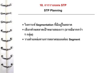 10. การวางแผน STP
STP Planning
+ วิเคราะห์ Segmentation ที่มีอยู่ในตลาด
+ เลือกส่วนตลาดเป้ าหมายของเรา (อาจมีมากกว่า
1 กลุ่ม)
+ วางตาแหน่งทางการตลาดของแต่ละ Segment
 