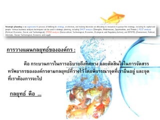 การวางแผนกลยุทธ์ขององค์กร :
คือ กระบวนการในการอธิบายถึงทิศทาง และตัดสินใจในการจัดสรร
ทรัพยากรขององค์กรตามกลยุทธ์ที่วางไว้ โดยพิจารณาจุดที่เรายืนอยู่ และจุด
ที่เราต้องการจะไป
กลยุทธ์ คือ ...
 