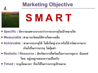 Marketing Objective
+ Specific : มีความเฉพาะเจาะจงว่าเราจะบรรลุในเป้ าหมายใด
+ Measurable :สามารถวัดผลได้ทางใดทางหนึ่ง
+ Achievable : สามารถบรรลุได้ ไม่ยิ่งใหญ่ ยาก หรือใช้ ทรัพยากรมาก
เกินไปในการบรรลุ ไม่คุ้มค่า
+ Realistic / Resource : มีทรัพยากรที่พร้อมในการบรรลุมาก น้อยแค่
ไหน อยู่บนฐานของความเป็นจริง
+ Timed : ระบุเงื่อนเวลา ที่จะใช้ในการบรรลุเป้ าหมาย
S MA R T
 