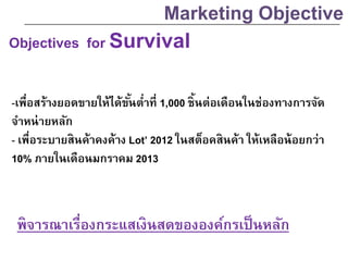 Objectives for Survival
-เพื่อสร้างยอดขายให้ได้ขั้นต่าที่ 1,000 ชิ้นต่อเดือนในช่องทางการจัด
จาหน่ายหลัก
- เพื่อระบายสินค้าคงค้าง Lot’ 2012 ในสต็อคสินค้า ให้เหลือน้อยกว่า
10% ภายในเดือนมกราคม 2013
Marketing Objective
พิจารณาเรื่องกระแสเงินสดขององค์กรเป็นหลัก
 