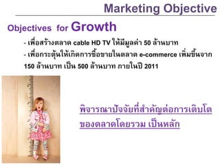 Objectives for Growth
- เพื่อสร้างตลาด cable HD TV ให้มีมูลค่า 50 ล้านบาท
- เพื่อกระตุ้นให้เกิดการซื้อขายในตลาด e-commerce เพิ่มขึ้นจาก
150 ล้านบาท เป็น 500 ล้านบาท ภายในปี 2011
Marketing Objective
พิจารณาปัจจัยที่สาคัญต่อการเติบโต
ของตลาดโดยรวม เป็นหลัก
 