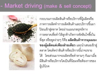 - Market driving (make & sell concept)
กระบวนการผลิตสินค้าหรือบริการที่ผู้ผลิตหรือ
ภาคการผลิตทาการผลิตสินค้าและบริการขึ้นมา
ป้ อนเข้าสู่ตลาด โดยผ่านแผนกลยุทธ์ทาง
การตลาดเพื่อทาให้ลูกค้าเกิดการตัดสินใจซื้อใน
ที่สุด หรือพูดง่ายๆ ก็คือ ผลิตสินค้าจากมุมมอง
ของผู้ผลิตแต่เพียงฝ่ายเดียว และนาเสนอเข้าสู่
ตลาด โดยคิดว่าสินค้าหรือบริการนี้น่าจะขาย
ได้ โดยส่วนมากจะผลิตหรือทาตามๆ กันมาเมื่อ
มีสินค้าหรือบริการใดเป็นที่นิยมหรือต้องการของ
ผู้บริโภค
 