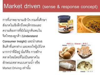 การที่เราพยายามเข้าใจ รวมทั้งศึกษา
สังเกตในเชิงลึกถึงพฤติกรรมและ
ความต้องการที่ยังไม่ถูกค้นพบใน
จิตใจของลูกค้า (Understand
Consumer Insight) และนาเสนอ
สินค้าที่แตกต่าง และตรงใจผู้บริโภค
มากกว่าที่มีอยู่ นั่นก็คือ การสร้าง
ตลาดใหม่โดยที่ไม่เป็นตลาดใน
ลักษณะตลาดแบบตามน้า หรือ
Market Driving เท่านั้น
Market driven (sense & response concept)
 
