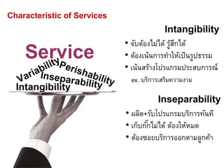 Service
Intangibility
Characteristic of Services
Intangibility
• จับต้องไม่ได้ รู้สึกได้
• ต้องเน้นการทาให้เป็นรูปธรรม
• เน้นสร้างโปรแกรมประสบการณ์
ex. บริการเสริมความงาม
Inseparability
• ผลิต+รับโปรแกรมบริการทันที
• เก็บกั๊กไม่ได้ ต้องให้หมด
• ต้องซอยบริการออกตามลูกค้า
 