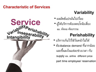 Service
Intangibility
Characteristic of Services
Variability
• ผลลัพธ์แปรผันไปเรื่อย
• ผู้ให้บริการต้องลดปัจจัยเสี่ยง
ex. ตัดผม ศัลยกรรม
Perishability
• บริการเก็บไว้ใช้วันหน้าไม่ได้
• ต้องbalance demand ที่มากน้อย
และขึ้นลงในแต่ละช่วงเวลา กับ
supply ex. airline different price
part time employee/ reservation
 