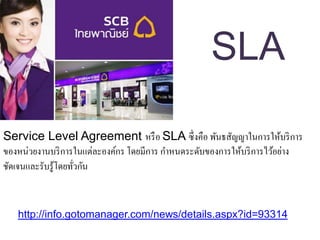 Service Level Agreement หรือ SLA ซึ่งคือ พันธสัญญาในการให้บริการ
ของหน่วยงานบริการในแต่ละองค์กร โดยมีการ กาหนดระดับของการให้บริการไว้อย่าง
ชัดเจนและรับรู้โดยทั่วกัน
SLA
http://info.gotomanager.com/news/details.aspx?id=93314
 
