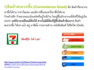 1)สินค้าสะดวกซื้อ (Convenience Good) คือ สินค้าที่สามารถ
หาซื้อได้ง่าย ราคาไม่แพง และมีการซื้อบ่อยครั้งหาซื้อได้ตาม
ร้านค้าปลีก ร้านขายของเบ็ดเตล็ดที่อยู่ใกล้บ้าน โดยผู้ซื้อมักเจาะจงยี่ห้อที่ใช้อยู่เป็น
ประจา แต่ก็อาจเปลี่ยนยี่ห้อได้ หากไม่มียี่ห้อที่ผู้ซื้อสินค้าต้องการ สินค้า
สะดวกซื้อ ได้แก่ แป้ง สบู่ ยาสีฟัน กระดาษชาระ หนังสือพิมพ์ ไม้ขีดไฟ เป็นต้น
http://www.cpall.co.th/News-Center/corporate-
news/ข่าวบริษัท/1/เซเว่นฯ-ปลื้ม-อิ่มสะดวก-ดันยอดขายพุ่ง-เปิดครัวชม
โรงงานผลิตอาหารแบบจะๆ
 