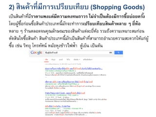 2) สินค้าที่มีการเปรียบเทียบ (Shopping Goods)
เป็นสินค้าที่มีราคาแพงแต่มีความคงทนถาวร ไม่จาเป็นต้องมีการซื้อบ่อยครั้ง
โดยผู้ซื้อก่อนซื้อสินค้าประเภทนี้มักจะทาการเปรียบเทียบสินค้าหลาย ๆ ยี่ห้อ
หลาย ๆ ร้านตลอดจนคุณลักษณะของสินค้าแต่ละยี่ห้อ รวมถึงความเหมาะสมก่อน
ตัดสินใจซื้อสินค้า สินค้าประเภทนี้มักเป็นสินค้าที่สามารถอานวยความสะดวกให้แก่ผู้
ซื้อ เช่น วิทยุ โทรทัศน์ หม้อหุงข้าวไฟฟ้า ตู้เย็น เป็นต้น
 