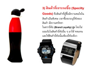 3) สินค้าที่เจาะจงซื้อ (Specilty
Goods) คือสินค้าที่ผู้ซื้อมีความพอใจใน
สินค้าเป็นพิเศษ เวลาซื้อจะระบุยี่ห้อของ
สินค้า มีความศรัทธา
ในตรายี่ห้อ (Brand Loyalty) สูง โดยไม่
ยอมรับในสินค้ายี่ห้ออื่น ๆ มาใช้ ทดแทน
และใช้สินค้ายี่ห้อนั้นเพียงยี่ห้อเดียว
 