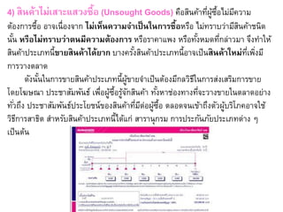 4) สินค้าไม่เสาะแสวงซื้อ (Unsought Goods) คือสินค้าที่ผู้ซื้อไม่มีความ
ต้องการซื้อ อาจเนื่องจาก ไม่เห็นความจาเป็นในการซื้อหรือ ไม่ทราบว่ามีสินค้าชนิด
นั้น หรือไม่ทราบว่าตนมีความต้องการ หรือราคาแพง หรือทั้งหมดที่กล่าวมา จึงทาให้
สินค้าประเภทนี้ขายสินค้าได้ยาก บางครั้งสินค้าประเภทนี้อาจเป็นสินค้าใหม่ที่เพิ่งมี
การวางตลาด
ดังนั้นในการขายสินค้าประเภทนี้ผู้ขายจาเป็นต้องมีกลวิธีในการส่งเสริมการขาย
โดยโฆษณา ประชาสัมพันธ์ เพื่อผู้ซื้อรู้จักสินค้า ทั้งหาช่องทางที่จะวางขายในตลาดอย่าง
ทั่วถึง ประชาสัมพันธ์ประโยชน์ของสินค้าที่มีต่อผู้ซื้อ ตลอดจนเข้าถึงตัวผู้บริโภคอาจใช้
วิธีการสาธิต สาหรับสินค้าประเภทนี้ได้แก่ สารานุกรม การประกันภัยประเภทต่าง ๆ
เป็นต้น
 