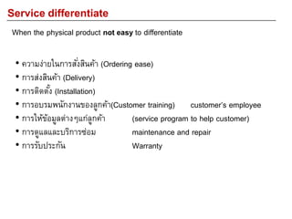 Service differentiate
When the physical product not easy to differentiate
• ความง่ายในการสั่งสินค้า (Ordering ease)
• การส่งสินค้า (Delivery)
• การติดตั้ง (Installation)
• การอบรมพนักงานของลูกค้า(Customer training) customer’s employee
• การให้ข้อมูลต่างๆแก่ลูกค้า (service program to help customer)
• การดูแลและบริการซ่อม maintenance and repair
• การรับประกัน Warranty
 
