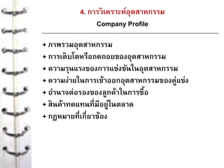 4. การวิเคราะห์อุตสาหกรรม
Company Profile
+ ภาพรวมอุตสาหกรรม
+ การเติบโตหรือถดถอยของอุตสาหกรรม
+ ความรุนแรงของการแข่งขันในอุตสาหกรรม
+ ความง่ายในการเข้าออกอุตสาหกรรมของคู่แข่ง
+ อานาจต่อรองของลูกค้าในการซื้อ
+ สินค้าทดแทนที่มีอยู่ในตลาด
+ กฏหมายที่เกี่ยวข้อง
 