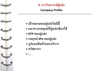 5. การวิเคราะห์คู่แข่ง
Company Profile
+ เป้ าหมายของคู่แข่งในปีนี้
+ แนวทางกลยุทธ์ที่คู่แข่งเลือกใช้
+ STP ของคู่แข่ง
+ กลยุทธ์ 4Ps ของคู่แข่ง
+ รูปแบบสินค้าและบริการ
+ ทรัพยากร
+ …
 