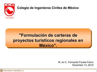 Colegio de Ingenieros Civiles de México




                 "Formulación de carteras de
              proyectos turísticos regionales en
                          México".


                                              M. en C. Fernando Favela Fierro
                                                           Diciembre 13 ,2010

FELIPE OCHOA Y ASOCIADOS, S.C.                                                  1
 