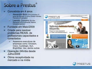 Concebida em 4 anos
    Alexandre Borin (ITA /Unicamp, 8
    anos de Ericsson, 6 como Diretor-Vendas,
    Parceria e Operação)
    Leandro Crocomo (Ex-Ger.
    SiemensVDO/Continental, Mestre
    Unicamp/Aachen)

Fundada em Maio/2009
Criada para resolver
problemas REAIS, de
profissionais capacitados e
conectados
    Assessora executivos de
    empresas como: Ericsson,
    Cisco, Cyclelogic, Sun,
    BrightStar, Vex, dentre outras
Operação 24h/dia desde
Julho/2009
Ótima receptividade no
mercado e na mídia
 