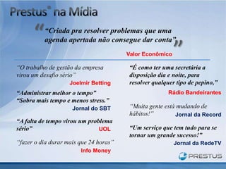 “Criada pra resolver problemas que uma
          agenda apertada não consegue dar conta”
                                        Valor Econômico

“O trabalho de gestão da empresa        “É como ter uma secretária a
virou um desafio sério”                 disposição dia e noite, para
                    Joelmir Betting     resolver qualquer tipo de pepino,”
“Administrar melhor o tempo”                           Rádio Bandeirantes
“Sobra mais tempo e menos stress.”
                     Jornal do SBT      “Muita gente está mudando de
                                        hábitos!”        Jornal da Record
“A falta de tempo virou um problema
sério”                         UOL      “Um serviço que tem tudo para se
                                        tornar um grande sucesso!”
“fazer o dia durar mais que 24 horas”                     Jornal da RedeTV
                        Info Money
 