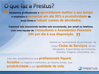“   Ajudamos profissionais a aproveitarem melhor o seu tempo
      e empresas a aumentar em até 20% a produtividade de
             seus times e reduzir custos de atividades.

    Fazemos isto assumindo tarefas sob encomenda, por email ou telefone,
     com uma equipe de Consultores  e Assistentes Pessoais


                                                            ”
                   24h por dia à sua disposição.

                                    Dentre os “resolvedores de problemas” de
                                      nosso Clube de Serviços, temos:
                                       Advogados, Especialistas em Compras,
                                          Eventos, Viagens, Informática, etc...

Com isto, possibilitamos que profissionais    fiquem
focados no negócio e melhorem, ao mesmo tempo, sua
produtividade e sua qualidade de vida.
 