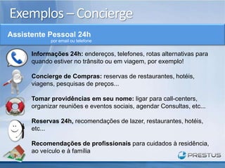 Exemplos – Concierge
Assistente Pessoal 24h
             por email ou telefone


      Informações 24h: endereços, telefones, rotas alternativas para
      quando estiver no trânsito ou em viagem, por exemplo!

      Concierge de Compras: reservas de restaurantes, hotéis,
      viagens, pesquisas de preços...

      Tomar providências em seu nome: ligar para call-centers,
      organizar reuniões e eventos sociais, agendar Consultas, etc...

      Reservas 24h, recomendações de lazer, restaurantes, hotéis,
      etc...

      Recomendações de profissionais para cuidados à residência,
      ao veículo e à família
 