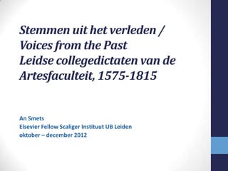 Stemmen uit het verleden /
Voices from the Past
Leidse collegedictaten van de
Artesfaculteit, 1575-1815


An Smets
Elsevier Fellow Scaliger Instituut UB Leiden
oktober – december 2012
 