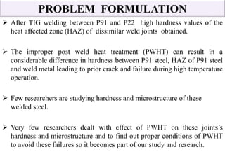 PROBLEM FORMULATION
 After TIG welding between P91 and P22 high hardness values of the
heat affected zone (HAZ) of dissimilar weld joints obtained.
 The improper post weld heat treatment (PWHT) can result in a
considerable difference in hardness between P91 steel, HAZ of P91 steel
and weld metal leading to prior crack and failure during high temperature
operation.
 Few researchers are studying hardness and microstructure of these
welded steel.
 Very few researchers dealt with effect of PWHT on these joints’s
hardness and microstructure and to find out proper conditions of PWHT
to avoid these failures so it becomes part of our study and research.
 