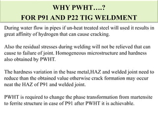 During water flow in pipes if un-heat treated steel will used it results in
great affinity of hydrogen that can cause cracking.
Also the residual stresses during welding will not be relieved that can
cause to failure of joint. Homogeneous microstructure and hardness
also obtained by PWHT.
The hardness variation in the base metal,HAZ and welded joint need to
reduce than the obtained value otherwise crack formation may occur
neat the HAZ of P91 and welded joint.
PWHT is required to change the phase transformation from martensite
to ferrite structure in case of P91 after PWHT it is achievable.
WHY PWHT….?
FOR P91 AND P22 TIG WELDMENT
 