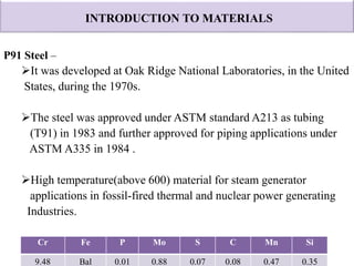 INTRODUCTION TO MATERIALS
P91 Steel –
It was developed at Oak Ridge National Laboratories, in the United
States, during the 1970s.
The steel was approved under ASTM standard A213 as tubing
(T91) in 1983 and further approved for piping applications under
ASTM A335 in 1984 .
High temperature(above 600) material for steam generator
applications in fossil-fired thermal and nuclear power generating
Industries.
Cr Fe P Mo S C Mn Si
9.48 Bal 0.01 0.88 0.07 0.08 0.47 0.35
 