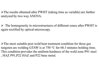 The results obtained after PWHT (taking time as variable) are further
analyzed by two way ANOVA.
 The homogeneity in microstructures of different zones after PWHT is
again rectified by optical microscopy.
The most suitable post weld heat treatment condition for these gas
tungsten arc welding GTAW is at 750 °C for 68.3 minutes holding time.
This condition provides the uniform hardness of the weld zone P91 steel
, HAZ P91,P22 HAZ and P22 base metal.
 