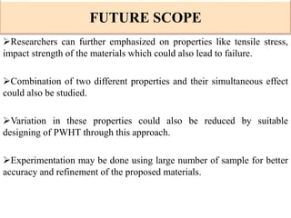 Researchers can further emphasized on properties like tensile stress,
impact strength of the materials which could also lead to failure.
Combination of two different properties and their simultaneous effect
could also be studied.
Variation in these properties could also be reduced by suitable
designing of PWHT through this approach.
Experimentation may be done using large number of sample for better
accuracy and refinement of the proposed materials.
FUTURE SCOPE
 