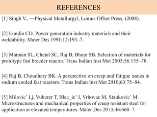 REFERENCES
[1] Singh V., ―Physical Metallurgy‖, Lomus Offset Press, (2008).
[2] Lundin CD. Power generation industry materials and their
weldability. Mater Des 1991;12:193–7.
[3] Mannan SL, Chetal SC, Raj B, Bhoje SB. Selection of materials for
prototype fast breeder reactor. Trans Indian Inst Met 2003;56:155–78.
[4] Raj B, Choudhary BK. A perspective on creep and fatigue issues in
sodium cooled fast reactors. Trans Indian Inst Met 2010;63:75–84.
[5] Milovic´ Lj, Vuherer T, Blac_ic´ I, Vrhovac M, Stankovic´ M.
Microstructures and mechanical properties of creep resistant steel for
application at elevated temperatures. Mater Des 2013;46:660–7.
 
