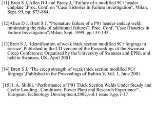 [11] Brett S J, Allen D J and Pacey J, “Failure of a modified 9Cr header
endplate”,Proc. Conf. on "Case Histories in Failure Investigation", Milan,
Sept. 99, pp. 873-884.
[12]Allen D J, Brett S J, “Premature failure of a P91 header endcap weld:
minimising the risks of additional failures”, Proc. Conf. "Case Histories in
Failure Investigation",Milan, Sept. 1999, pp.133-143.
[13]Brett S J, ‘Identification of weak thick section modified 9Cr forgings in
service’,Published in the CD version of the Proceedings of the Swansea
Creep Conference; Organised by the University of Swansea and EPRI, and
held in Swansea, UK, April 2001.
[14] Brett S J, ‘The creep strength of weak thick section modified 9Cr
forgings’,Published in the Proceedings of Baltica V, Vol. 1, June 2001.
[15] I. A. Shibli, “Performance of P91 Thick Section Welds Under Steady and
Cyclic Loading Conditions: Power Plant and Research Experience”,
European Technology Development,2002,vol.1 issue 3,pp.1-17
 