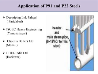 Application of P91 and P22 Steels
 Dee piping Ltd. Palwal
( Faridabad)
 ISGEC Heavy Engineering
(Yamunanagar)
 Cheema Boilers Ltd.
(Mohali)
 BHEL India Ltd.
(Haridwar)
 