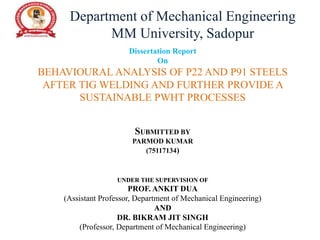 Dissertation Report
On
BEHAVIOURAL ANALYSIS OF P22 AND P91 STEELS
AFTER TIG WELDING AND FURTHER PROVIDE A
SUSTAINABLE PWHT PROCESSES
SUBMITTED BY
PARMOD KUMAR
(75117134)
UNDER THE SUPERVISION OF
PROF. ANKIT DUA
(Assistant Professor, Department of Mechanical Engineering)
AND
DR. BIKRAM JIT SINGH
(Professor, Department of Mechanical Engineering)
Department of Mechanical Engineering
MM University, Sadopur
 