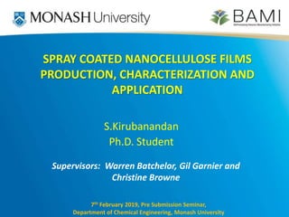 S.Kirubanandan
Ph.D. Student
7th February 2019, Pre Submission Seminar,
Department of Chemical Engineering, Monash University
SPRAY COATED NANOCELLULOSE FILMS
PRODUCTION, CHARACTERIZATION AND
APPLICATION
Supervisors: Warren Batchelor, Gil Garnier and
Christine Browne
 