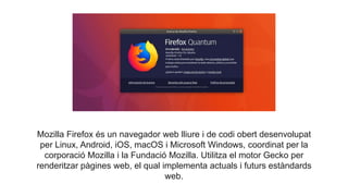 Mozilla Firefox és un navegador web lliure i de codi obert desenvolupat
per Linux, Android, iOS, macOS i Microsoft Windows, coordinat per la
corporació Mozilla i la Fundació Mozilla. Utilitza el motor Gecko per
renderitzar pàgines web, el qual implementa actuals i futurs estàndards
web.
 