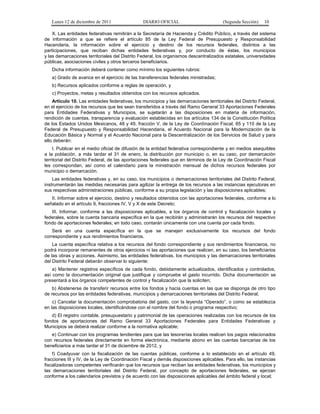 Lunes 12 de diciembre de 2011                DIARIO OFICIAL                         (Segunda Sección)    10

    X. Las entidades federativas remitirán a la Secretaría de Hacienda y Crédito Público, a través del sistema
de información a que se refiere el artículo 85 de la Ley Federal de Presupuesto y Responsabilidad
Hacendaria, la información sobre el ejercicio y destino de los recursos federales, distintos a las
participaciones, que reciban dichas entidades federativas y, por conducto de éstas, los municipios
y las demarcaciones territoriales del Distrito Federal, los organismos descentralizados estatales, universidades
públicas, asociaciones civiles y otros terceros beneficiarios.
   Dicha información deberá contener como mínimo los siguientes rubros:
   a) Grado de avance en el ejercicio de las transferencias federales ministradas;
   b) Recursos aplicados conforme a reglas de operación, y
   c) Proyectos, metas y resultados obtenidos con los recursos aplicados.
    Artículo 10. Las entidades federativas, los municipios y las demarcaciones territoriales del Distrito Federal,
en el ejercicio de los recursos que les sean transferidos a través del Ramo General 33 Aportaciones Federales
para Entidades Federativas y Municipios, se sujetarán a las disposiciones en materia de información,
rendición de cuentas, transparencia y evaluación establecidas en los artículos 134 de la Constitución Política
de los Estados Unidos Mexicanos, 48 y 49, fracción V, de la Ley de Coordinación Fiscal, 85 y 110 de la Ley
Federal de Presupuesto y Responsabilidad Hacendaria, el Acuerdo Nacional para la Modernización de la
Educación Básica y Normal y el Acuerdo Nacional para la Descentralización de los Servicios de Salud y para
ello deberán:
    I. Publicar en el medio oficial de difusión de la entidad federativa correspondiente y en medios asequibles
a la población, a más tardar el 31 de enero, la distribución por municipio o, en su caso, por demarcación
territorial del Distrito Federal, de las aportaciones federales que en términos de la Ley de Coordinación Fiscal
les correspondan, así como el calendario para la ministración mensual de dichos recursos federales por
municipio o demarcación.
    Las entidades federativas y, en su caso, los municipios o demarcaciones territoriales del Distrito Federal,
instrumentarán las medidas necesarias para agilizar la entrega de los recursos a las instancias ejecutoras en
sus respectivas administraciones públicas, conforme a su propia legislación y las disposiciones aplicables;
   II. Informar sobre el ejercicio, destino y resultados obtenidos con las aportaciones federales, conforme a lo
señalado en el artículo 9, fracciones IV, V y X de este Decreto;
   III. Informar, conforme a las disposiciones aplicables, a los órganos de control y fiscalización locales y
federales, sobre la cuenta bancaria específica en la que recibirán y administrarán los recursos del respectivo
fondo de aportaciones federales; en todo caso, contarán únicamente con una cuenta por cada fondo.
    Será en una cuenta específica en la que se manejen exclusivamente los recursos del fondo
correspondiente y sus rendimientos financieros.
    La cuenta específica relativa a los recursos del fondo correspondiente y sus rendimientos financieros, no
podrá incorporar remanentes de otros ejercicios ni las aportaciones que realicen, en su caso, los beneficiarios
de las obras y acciones. Asimismo, las entidades federativas, los municipios y las demarcaciones territoriales
del Distrito Federal deberán observar lo siguiente:
    a) Mantener registros específicos de cada fondo, debidamente actualizados, identificados y controlados,
así como la documentación original que justifique y compruebe el gasto incurrido. Dicha documentación se
presentará a los órganos competentes de control y fiscalización que la soliciten;
    b) Abstenerse de transferir recursos entre los fondos y hacia cuentas en las que se disponga de otro tipo
de recursos por las entidades federativas, municipios y demarcaciones territoriales del Distrito Federal;
    c) Cancelar la documentación comprobatoria del gasto, con la leyenda “Operado”, o como se establezca
en las disposiciones locales, identificándose con el nombre del fondo o programa respectivo;
   d) El registro contable, presupuestario y patrimonial de las operaciones realizadas con los recursos de los
fondos de aportaciones del Ramo General 33 Aportaciones Federales para Entidades Federativas y
Municipios se deberá realizar conforme a la normativa aplicable;
   e) Continuar con los programas tendientes para que las tesorerías locales realicen los pagos relacionados
con recursos federales directamente en forma electrónica, mediante abono en las cuentas bancarias de los
beneficiarios a más tardar el 31 de diciembre de 2012, y
    f) Coadyuvar con la fiscalización de las cuentas públicas, conforme a lo establecido en el artículo 49,
fracciones III y IV, de la Ley de Coordinación Fiscal y demás disposiciones aplicables. Para ello, las instancias
fiscalizadoras competentes verificarán que los recursos que reciban las entidades federativas, los municipios y
las demarcaciones territoriales del Distrito Federal, por concepto de aportaciones federales, se ejerzan
conforme a los calendarios previstos y de acuerdo con las disposiciones aplicables del ámbito federal y local;
 