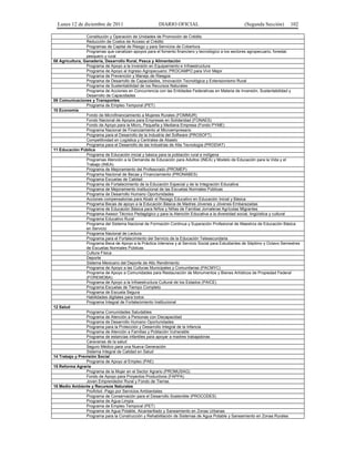 Lunes 12 de diciembre de 2011                        DIARIO OFICIAL                                (Segunda Sección)        102

                 Constitución y Operación de Unidades de Promoción de Crédito
                 Reducción de Costos de Acceso al Crédito
                 Programas de Capital de Riesgo y para Servicios de Cobertura
                 Programas que canalizan apoyos para el fomento financiero y tecnológico a los sectores agropecuario, forestal,
                 pesquero y rural
08 Agricultura, Ganadería, Desarrollo Rural, Pesca y Alimentación
                 Programa de Apoyo a la Inversión en Equipamiento e Infraestructura
                 Programa de Apoyo al Ingreso Agropecuario: PROCAMPO para Vivir Mejor
                 Programa de Prevención y Manejo de Riesgos
                 Programa de Desarrollo de Capacidades, Innovación Tecnológica y Extensionismo Rural
                 Programa de Sustentabilidad de los Recursos Naturales
                 Programa de Acciones en Concurrencia con las Entidades Federativas en Materia de Inversión, Sustentabilidad y
                 Desarrollo de Capacidades
09 Comunicaciones y Transportes
                 Programa de Empleo Temporal (PET)
10 Economía
                 Fondo de Microfinanciamiento a Mujeres Rurales (FOMMUR)
                 Fondo Nacional de Apoyos para Empresas en Solidaridad (FONAES)
                 Fondo de Apoyo para la Micro, Pequeña y Mediana Empresa (Fondo PYME)
                 Programa Nacional de Financiamiento al Microempresario
                 Programa para el Desarrollo de la Industria del Software (PROSOFT)
                 Competitividad en Logística y Centrales de Abasto
                 Programa para el Desarrollo de las Industrias de Alta Tecnología (PRODIAT)
11 Educación Pública
                 Programa de Educación inicial y básica para la población rural e indígena
                 Programas Atención a la Demanda de Educación para Adultos (INEA) y Modelo de Educación para la Vida y el
                 Trabajo (INEA)
                 Programa de Mejoramiento del Profesorado (PROMEP)
                 Programa Nacional de Becas y Financiamiento (PRONABES)
                 Programa Escuelas de Calidad
                 Programa de Fortalecimiento de la Educación Especial y de la Integración Educativa
                 Programa de Mejoramiento Institucional de las Escuelas Normales Públicas
                 Programa de Desarrollo Humano Oportunidades
                 Acciones compensatorias para Abatir el Rezago Educativo en Educación Inicial y Básica
                 Programa Becas de apoyo a la Educación Básica de Madres Jóvenes y Jóvenes Embarazadas
                 Programa de Educación Básica para Niños y Niñas de Familias Jornaleras Agrícolas Migrantes
                 Programa Asesor Técnico Pedagógico y para la Atención Educativa a la diversidad social, lingüística y cultural
                 Programa Educativo Rural
                 Programa del Sistema Nacional de Formación Continua y Superación Profesional de Maestros de Educación Básica
                 en Servicio
                 Programa Nacional de Lectura
                 Programa para el Fortalecimiento del Servicio de la Educación Telesecundaria
                 Programa Beca de Apoyo a la Práctica Intensiva y al Servicio Social para Estudiantes de Séptimo y Octavo Semestres
                 de Escuelas Normales Públicas
                 Cultura Física
                 Deporte
                 Sistema Mexicano del Deporte de Alto Rendimiento
                 Programa de Apoyo a las Culturas Municipales y Comunitarias (PACMYC)
                 Programa de Apoyo a Comunidades para Restauración de Monumentos y Bienes Artísticos de Propiedad Federal
                 (FOREMOBA)
                 Programa de Apoyo a la Infraestructura Cultural de los Estados (PAICE)
                 Programa Escuelas de Tiempo Completo
                 Programa de Escuela Segura
                 Habilidades digitales para todos
                 Programa Integral de Fortalecimiento Institucional
12 Salud
                 Programa Comunidades Saludables
                 Programa de Atención a Personas con Discapacidad
                 Programa de Desarrollo Humano Oportunidades
                 Programa para la Protección y Desarrollo Integral de la Infancia
                 Programa de Atención a Familias y Población Vulnerable
                 Programa de estancias infantiles para apoyar a madres trabajadoras
                 Caravanas de la salud
                 Seguro Médico para una Nueva Generación
                 Sistema Integral de Calidad en Salud
14 Trabajo y Previsión Social
                 Programa de Apoyo al Empleo (PAE)
15 Reforma Agraria
                 Programa de la Mujer en el Sector Agrario (PROMUSAG)
                 Fondo de Apoyo para Proyectos Productivos (FAPPA)
                 Joven Emprendedor Rural y Fondo de Tierras
16 Medio Ambiente y Recursos Naturales
                 ProÁrbol.-Pago por Servicios Ambientales
                 Programa de Conservación para el Desarrollo Sostenible (PROCODES)
                 Programa de Agua Limpia
                 Programa de Empleo Temporal (PET)
                 Programa de Agua Potable, Alcantarillado y Saneamiento en Zonas Urbanas
                 Programa para la Construcción y Rehabilitación de Sistemas de Agua Potable y Saneamiento en Zonas Rurales
 