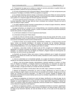 Lunes 12 de diciembre de 2011                 DIARIO OFICIAL                         (Segunda Sección)    11

    IV. Transparentar los pagos que se realicen en materia de servicios personales en aquellos fondos que
tienen ese destino, conforme a la Ley de Coordinación Fiscal.
    A. El Fondo de Aportaciones para la Educación Básica y Normal (FAEB) y el Fondo de Aportaciones para
la Educación Tecnológica y de Adultos (FAETA) se sujetarán a lo siguiente:
   a) Las entidades federativas deberán entregar a la Secretaría de Educación Pública de manera trimestral,
a más tardar dentro de los 20 días naturales siguientes a la terminación del trimestre correspondiente, así
como publicar en su respectiva página de Internet la siguiente información:
   i. El número total del personal comisionado y con licencia, con nombres, tipo de plaza, número de horas,
funciones específicas, claves de pago, fecha de inicio y conclusión de la comisión o licencia, así como el
centro de trabajo de origen y destino;
   ii. Los pagos realizados durante el periodo correspondiente por concepto de pagos retroactivos, debiendo
precisar el tipo de plaza y el periodo que comprende.
   Los pagos retroactivos, con excepción de los correspondientes a los incrementos salariales, únicamente
procederán hasta por 45 días naturales, siempre y cuando se acredite la asistencia del personal beneficiario
durante dicho periodo en la plaza respectiva, y
   iii. La información señalada en el inciso b) siguiente de esta fracción;
   b) La Secretaría de Educación Pública deberá:
    i. Conciliar las cifras de matrícula escolar, correspondiente al inicio del ciclo escolar 2011-2012, con las
entidades federativas y enviar un reporte definitivo a la Comisión de Educación Pública y Servicios Educativos
de la Cámara de Diputados durante el primer semestre del año;
    ii. Conciliar el número, tipo de plazas docentes, administrativas y directivas, y número de horas, de nivel
básico, normal, de educación tecnológica y de adultos, por escuela, con las entidades federativas,
determinando aquéllas que cuentan con registro en la Secretaría de Educación Pública y las que sólo lo tienen
en las entidades federativas y, en su caso, aquéllas que lo tienen en ambas;
    iii. Actualizar, a más tardar el último día hábil de julio de 2012, el registro de la totalidad del personal
federalizado, sin importar su situación de ocupación o vacancia, por centro de trabajo, con el nombre de cada
trabajador y su respectiva Clave Única de Registro de Población y Registro Federal de Contribuyentes con
Homoclave, así como la función que desempeña.
   La Secretaría de Educación Pública dará acceso al sistema establecido para el registro del personal
federalizado, para efectos de consulta a las instancias locales y federales de control, evaluación y fiscalización
que así lo soliciten;
   iv. Incluir de conformidad con la normatividad aplicable, en su página de Internet la información que sea
remitida por las entidades federativas en términos del subinciso iii anterior, particularmente respecto a:
   1. Número y tipo de las plazas docentes, administrativas y directivas existentes, el nombre y la Clave
Única de Registro de Población y el Registro Federal de Contribuyentes con Homoclave de quienes las
ocupan, así como número de horas de nivel básico, normal, de educación tecnológica y de adultos, por
centros de trabajo, y el pago que reciben por concepto de servicios personales;
   2. Movimientos que se realicen a dichas plazas, tales como altas, bajas y cambios en su situación;
    3. Relación de trabajadores comisionados por centro de trabajo, identificando sus claves de pago, el
centro de trabajo de origen y destino, así como el inicio y la conclusión de la comisión, el pago que en su caso
reciben por concepto de servicios personales, y el objeto de la comisión otorgada al trabajador para
desempeñar temporalmente funciones distintas para las que fue contratado originalmente sin afectar por ello
sus derechos laborales;
    4. Relación de trabajadores con licencia por centro de trabajo, identificando sus claves de pago, tipo de
licencia, el centro de trabajo y fechas de inicio y conclusión de la licencia otorgada por la autoridad para que el
trabajador se ausente legalmente de sus labores por un tiempo determinado otorgándose a solicitud del
mismo o por dictamen médico del Instituto de Seguridad y Servicios Sociales de los Trabajadores del Estado
o de la institución de seguridad social respectiva;
   5. Relación de trabajadores jubilados y con licencia prejubilatoria tramitada en el periodo, especificando
cuáles han sido las últimas 2 plazas que ocuparon previas a la jubilación, sus claves de pago, el último centro
de trabajo al que estuvieron adscritos, así como las fechas de inicio y fin de cada una de las plazas que
ocuparon;
 