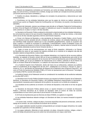 Lunes 12 de diciembre de 2011              DIARIO OFICIAL                        (Segunda Sección)   12

    6. Relación de trabajadores contratados por honorarios, por centro de trabajo, identificando sus claves de
pago, así como el inicio y conclusión de su contrato, el pago que reciben por concepto de servicios personales
y la función para la que fueron contratados, y
    7. Analítico de plazas, tabuladores y catálogos de conceptos de percepciones y deducciones por cada
entidad federativa;
    v. Coordinarse con las entidades federativas para que los pagos de nómina se realicen solamente a
personal que cuente con Registro Federal de Contribuyentes con Homoclave, de acuerdo a las disposiciones
aplicables.
    A solicitud del interesado, siempre que entregue copia del alta en el Registro Federal de Contribuyentes y
la Clave Única de Registro de Población, los pagos no realizados por causa no imputable al personal, deberán
serle cubiertos en un plazo no mayor a 30 días naturales.
    La Secretaría de Educación Pública analizará la información proporcionada por las entidades federativas y
les comunicará los casos en los que encuentre irregularidades, a efecto de corregir las mismas, a más tardar
dentro de los 30 días naturales siguientes al término del trimestre respectivo;
    vi. Enviar a la Cámara de Diputados y a las secretarías de Hacienda y Crédito Público y de la Función
Pública durante el primer semestre del año, el listado de nombres, plazas y de entidades federativas en las
que identifique doble asignación salarial que no sea compatible geográficamente, cuando la ocupación sea
igual o superior a 2 plazas en municipios no colindantes, o temporalmente, cuando el trabajador ocupe una
cantidad de plazas que superen el número de horas hábiles en un plantel; y reportar sobre la corrección de las
irregularidades detectadas durante el tercer trimestre del año, y
   vii. Vigilar el monto de las remuneraciones con cargo al fondo respectivo, informando a la Cámara
de Diputados los casos en que superen los ingresos promedio de un docente en la categoría más alta del
tabulador salarial correspondiente a cada entidad;
   c) La Secretaría de Educación Pública y las entidades federativas, en el ejercicio de los recursos públicos
federales, se sujetarán al Acuerdo número 482 por el que se establecen las disposiciones para evitar el mal
uso, el desvío, o la incorrecta aplicación de los recursos del Fondo de Aportaciones para la Educación Básica
y Normal (FAEB), por el que se establecen las disposiciones de la materia, publicado el 26 de febrero de
2009, en el Diario Oficial de la Federación, o a cualquier otro instrumento normativo que lo sustituya, y
    d) La Auditoría Superior de la Federación, dentro del marco de sus atribuciones, realizará una auditoría
sobre el cumplimiento de las obligaciones del año 2011, establecidas en el artículo 9, fracción IV, base A,
incisos a), b) y c), del Decreto de Presupuesto de Egresos de la Federación para el Ejercicio Fiscal 2011; así
como al Fondo de Aportaciones Múltiples (FAM) y el Fondo de Aportaciones para la Educación Tecnológica
y de Adultos (FAETA), durante dicho ejercicio.
    La Auditoría Superior de la Federación tomará en consideración los resultados de las auditorías realizadas
en los años 2007 a 2011.
   La Secretaría de la Función Pública brindará el apoyo que requiera la Auditoría Superior de la Federación.
Asimismo, la Secretaría de Educación Pública y las entidades federativas proporcionarán la información y
documentación necesarias para la realización de la auditoría, de acuerdo con su ámbito de competencia.
   Los resultados de las auditorías se enviarán a la Cámara de Diputados a más tardar en el mes de agosto
de 2012.
   La Secretaría de Educación Pública deberá enviar un reporte trimestral a la Comisión de Educación
Pública y Servicios Educativos de la Cámara de Diputados sobre el avance de todas las acciones
comprendidas en el sub inciso b) del inciso A) de la fracción IV de este artículo.
   B. El Fondo de Aportaciones para los Servicios de Salud (FASSA), se sujetará a lo siguiente:
    a) Las entidades federativas deberán entregar a la Secretaría de Salud, de manera trimestral la siguiente
información:
    i. El número total, nombres, códigos de plaza y funciones específicas del personal comisionado, centro de
trabajo de la comisión, así como el periodo de duración de la comisión;
   ii. Los pagos realizados durante el periodo correspondiente por concepto de pagos retroactivos, los cuales
no podrán ser superiores a 45 días naturales, y
   iii. Los pagos realizados, diferentes al costo asociado a la plaza, incluyendo nombres, códigos, unidad o
centro de trabajo del personal al que se le cubren las remuneraciones con cargo a este fondo.
 